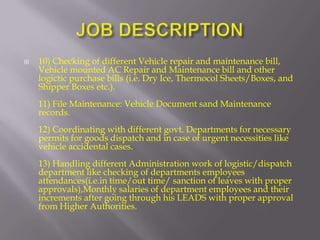    10) Checking of different Vehicle repair and maintenance bill,
    Vehicle mounted AC Repair and Maintenance bill and other
    logictic purchase bills (i.e. Dry Ice, Thermocol Sheets/Boxes, and
    Shipper Boxes etc.).
    11) File Maintenance: Vehicle Document sand Maintenance
    records.
    12) Coordinating with different govt. Departments for necessary
    permits for goods dispatch and in case of urgent necessities like
    vehicle accidental cases.
    13) Handling different Administration work of logistic/dispatch
    department like checking of departments employees
    attendances(i.e.in time/out time/ sanction of leaves with proper
    approvals),Monthly salaries of department employees and their
    increments after going through his LEADS with proper approval
    from Higher Authorities.
 
