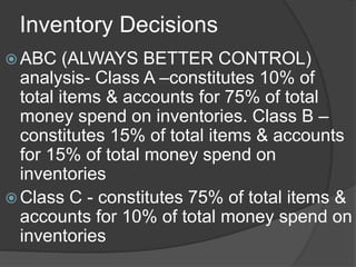 Inventory Decisions
 ABC (ALWAYS BETTER CONTROL)
analysis- Class A –constitutes 10% of
total items & accounts for 75% of ...