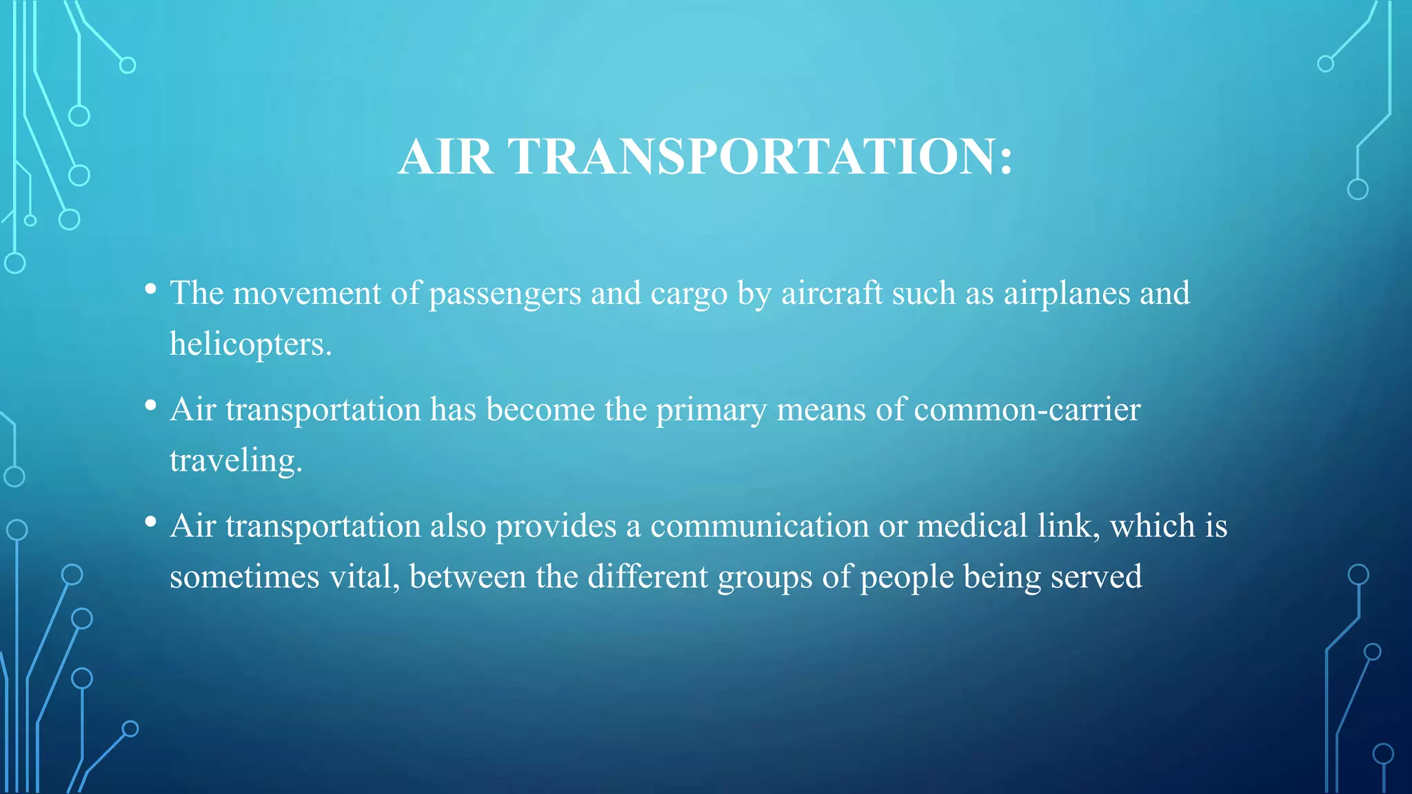 AIR TRANSPORTATION:
• The movement of passengers and cargo by aircraft such as airplanes and
helicopters.
• Air transportation has become the primary means of common-carrier
traveling.
• Air transportation also provides a communication or medical link, which is
sometimes vital, between the different groups of people being served
 