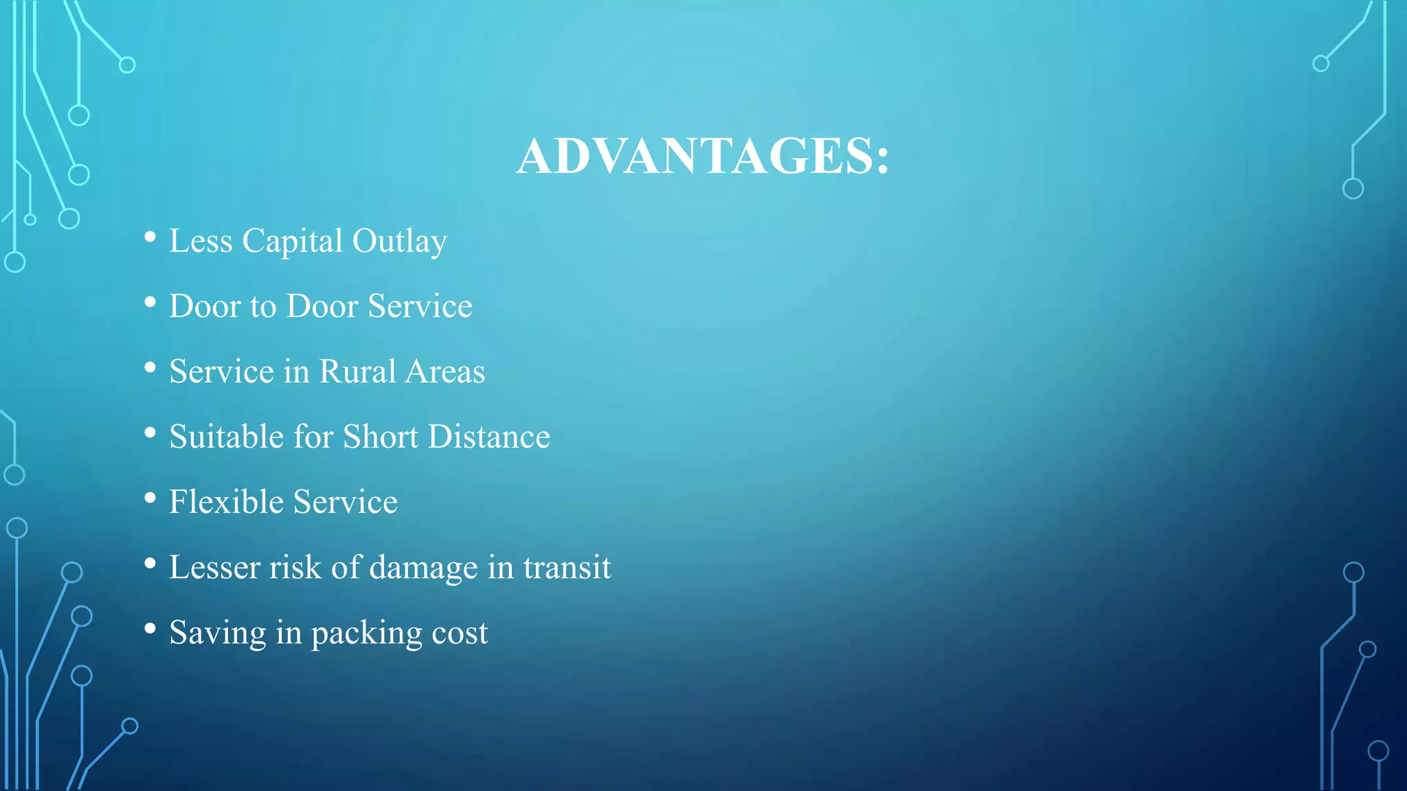 ADVANTAGES:
• Less Capital Outlay
• Door to Door Service
• Service in Rural Areas
• Suitable for Short Distance
• Flexible Service
• Lesser risk of damage in transit
• Saving in packing cost
 