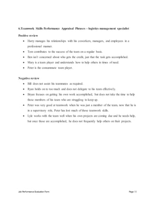 Job Performance Evaluation Form Page 11
6.Teamwork Skills Performance Appraisal Phrases – logistics management specialist
Positive review
 Harry manages his relationships with his coworkers, managers, and employees in a
professional manner.
 Tom contributes to the success of the team on a regular basis.
 Ben isn’t concerned about who gets the credit, just that the task gets accomplished.
 Mary is a team player and understands how to help others in times of need.
 Peter is the consummate team player.
Negative review
 Bill does not assist his teammates as required.
 Ryan holds on to too much and does not delegate to his team effectively.
 Bryan focuses on getting his own work accomplished, but does not take the time to help
those members of his team who are struggling to keep up.
 Peter was very good at teamwork when he was just a member of the team, now that he is
in a supervisory role, Peter has lost much of those teamwork skills.
 Lyle works with the team well when his own projects are coming due and he needs help,
but once those are accomplished, he does not frequently help others on their projects.
 