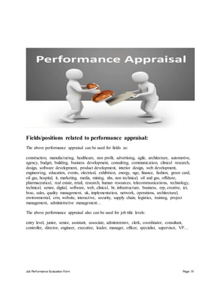 Job Performance Evaluation Form Page 18
Fields/positions related to performance appraisal:
The above performance appraisal can be used for fields as:
construction, manufacturing, healthcare, non profit, advertising, agile, architecture, automotive,
agency, budget, building, business development, consulting, communication, clinical research,
design, software development, product development, interior design, web development,
engineering, education, events, electrical, exhibition, energy, ngo, finance, fashion, green card,
oil gas, hospital, it, marketing, media, mining, nhs, non technical, oil and gas, offshore,
pharmaceutical, real estate, retail, research, human resources, telecommunications, technology,
technical, senior, digital, software, web, clinical, hr, infrastructure, business, erp, creative, ict,
hvac, sales, quality management, uk, implementation, network, operations, architectural,
environmental, crm, website, interactive, security, supply chain, logistics, training, project
management, administrative management…
The above performance appraisal also can be used for job title levels:
entry level, junior, senior, assistant, associate, administrator, clerk, coordinator, consultant,
controller, director, engineer, executive, leader, manager, officer, specialist, supervisor, VP…
 
