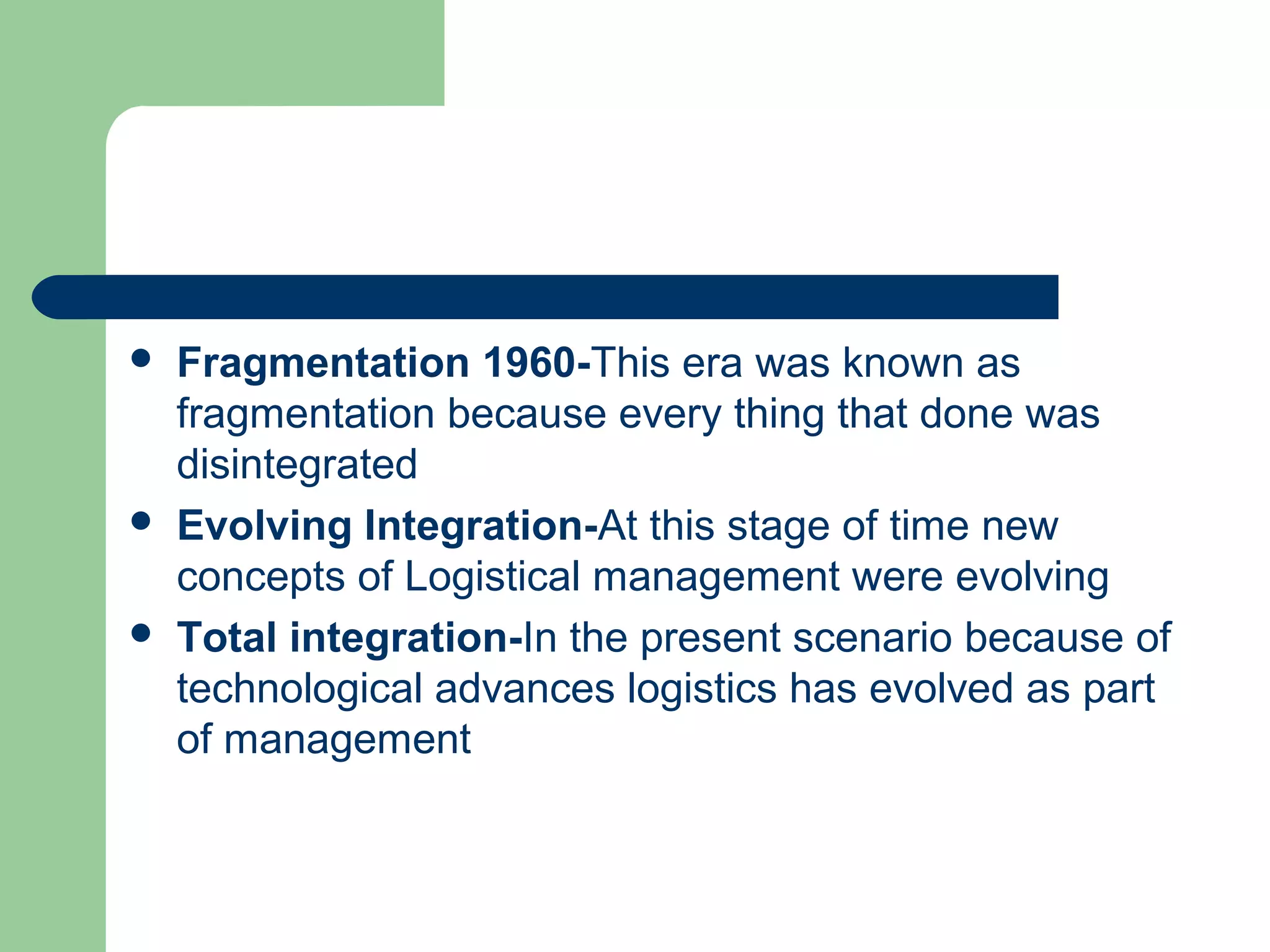  Fragmentation 1960-This era was known as
fragmentation because every thing that done was
disintegrated
 Evolving Integration-At this stage of time new
concepts of Logistical management were evolving
 Total integration-In the present scenario because of
technological advances logistics has evolved as part
of management
 