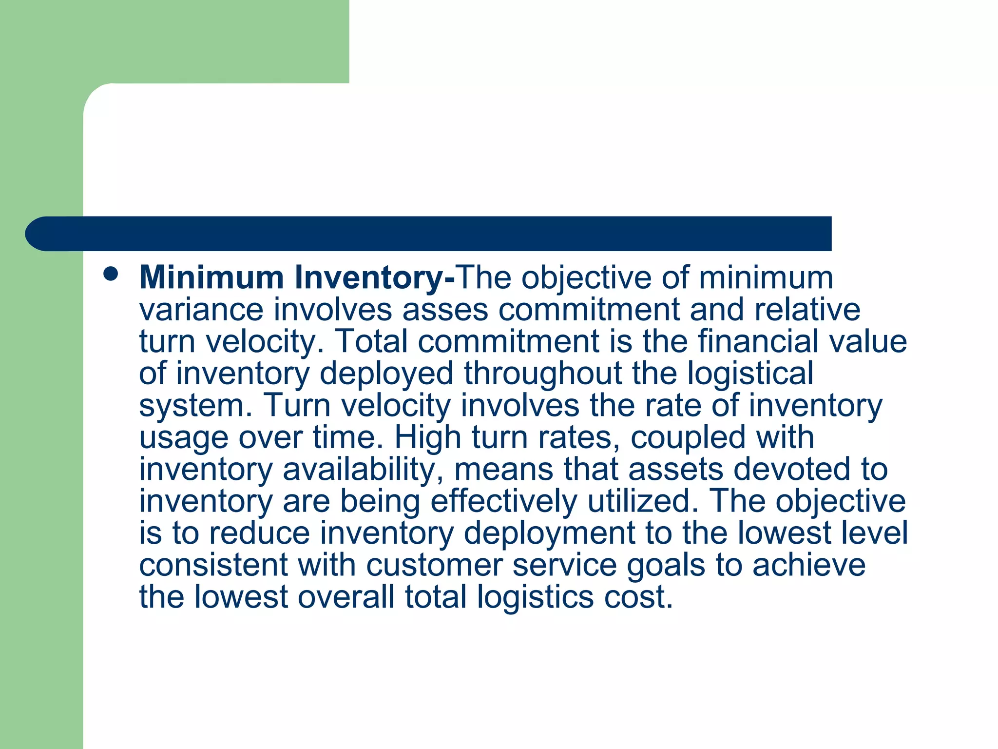  Minimum Inventory-The objective of minimum
variance involves asses commitment and relative
turn velocity. Total commitment is the financial value
of inventory deployed throughout the logistical
system. Turn velocity involves the rate of inventory
usage over time. High turn rates, coupled with
inventory availability, means that assets devoted to
inventory are being effectively utilized. The objective
is to reduce inventory deployment to the lowest level
consistent with customer service goals to achieve
the lowest overall total logistics cost.
 