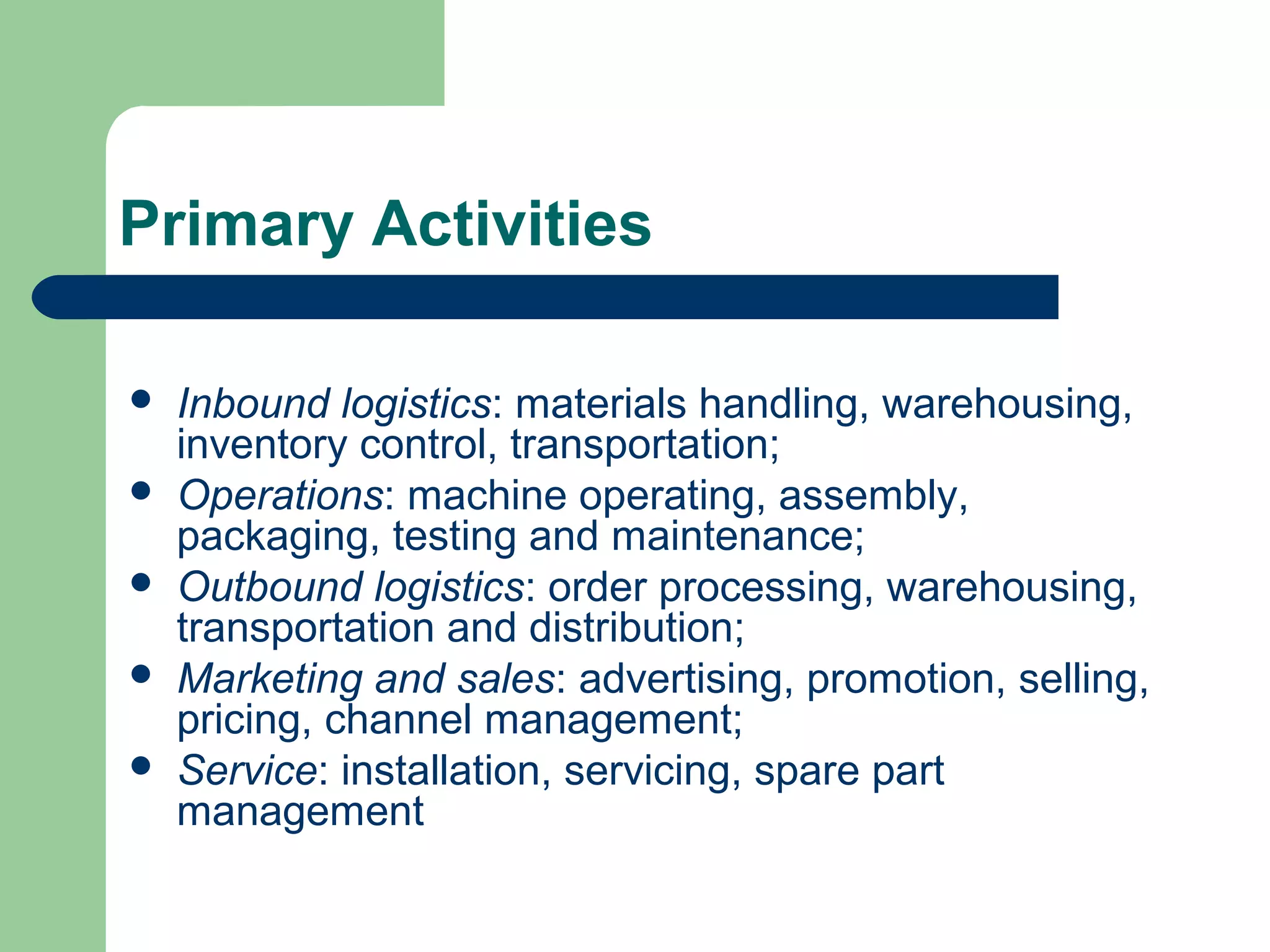 Primary Activities
 Inbound logistics: materials handling, warehousing,
inventory control, transportation;
 Operations: machine operating, assembly,
packaging, testing and maintenance;
 Outbound logistics: order processing, warehousing,
transportation and distribution;
 Marketing and sales: advertising, promotion, selling,
pricing, channel management;
 Service: installation, servicing, spare part
management
 