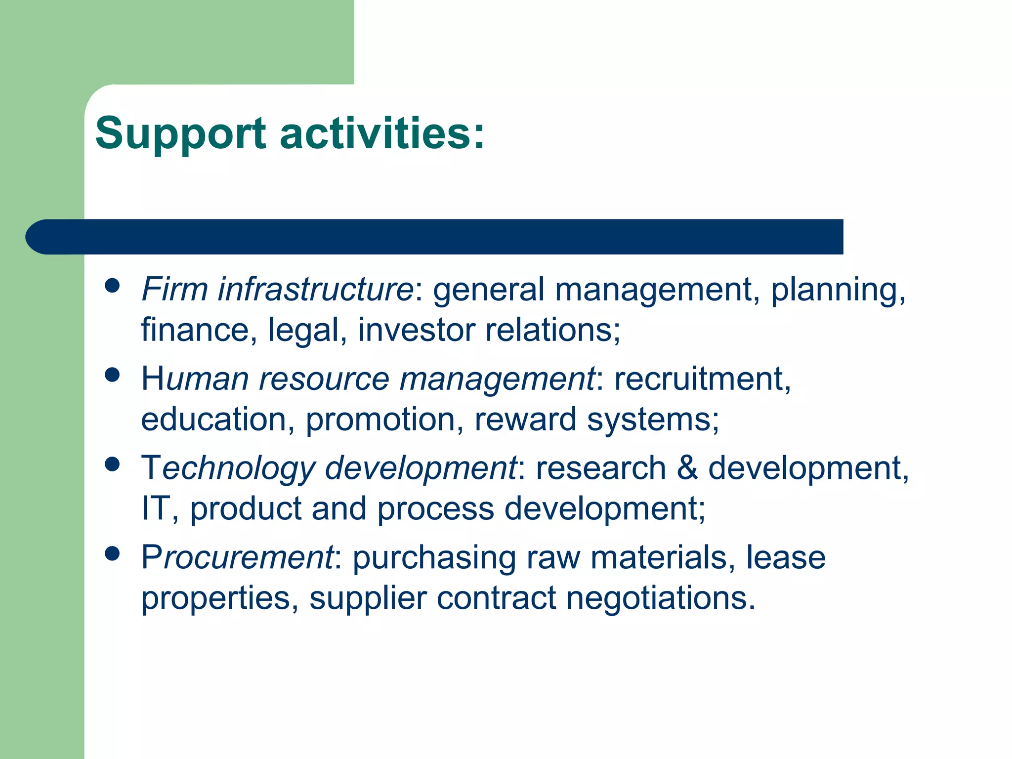 Support activities:
 Firm infrastructure: general management, planning,
finance, legal, investor relations;
 Human resource management: recruitment,
education, promotion, reward systems;
 Technology development: research & development,
IT, product and process development;
 Procurement: purchasing raw materials, lease
properties, supplier contract negotiations.
 