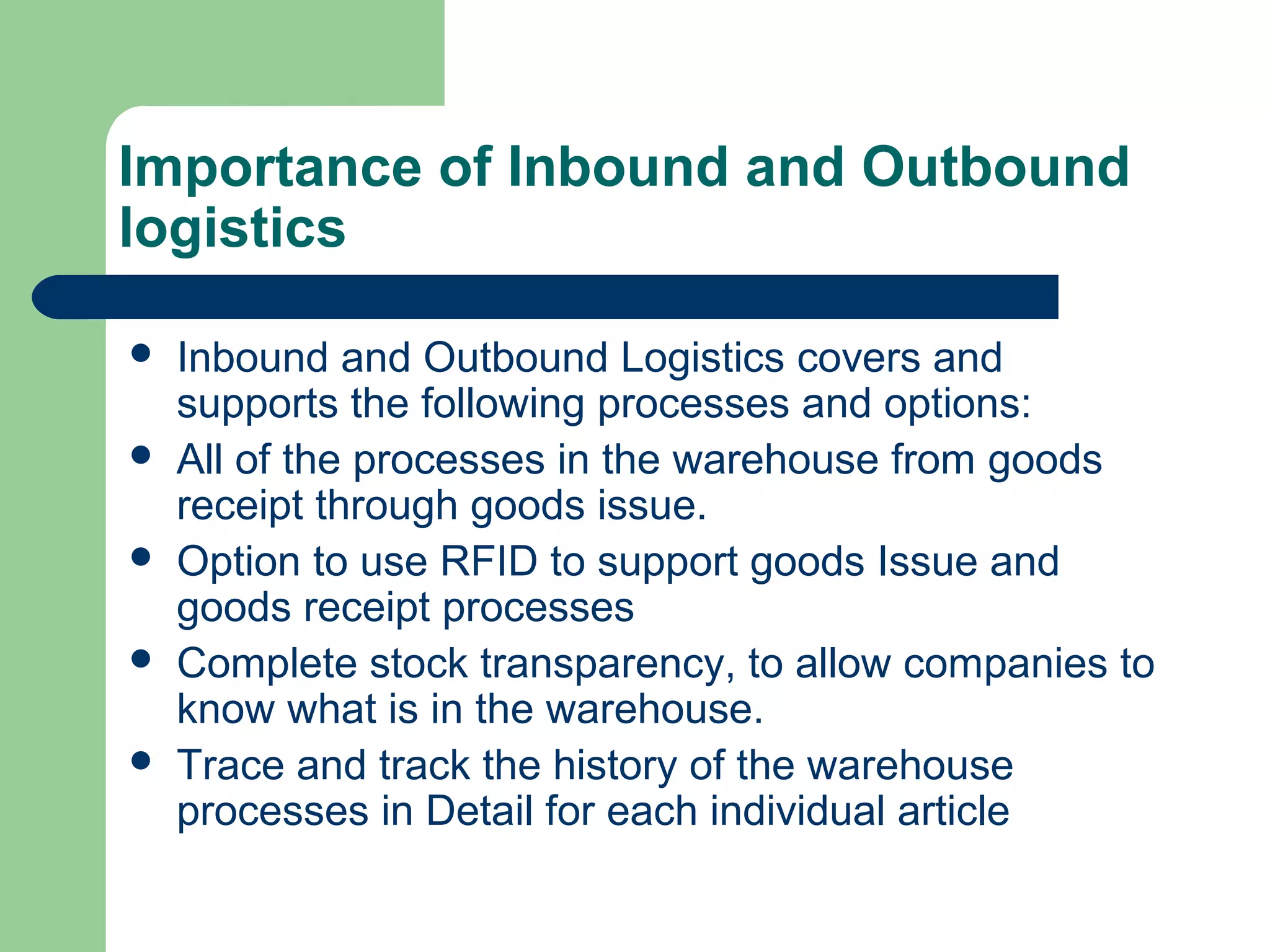 Importance of Inbound and Outbound
logistics
 Inbound and Outbound Logistics covers and
supports the following processes and options:
 All of the processes in the warehouse from goods
receipt through goods issue.
 Option to use RFID to support goods Issue and
goods receipt processes
 Complete stock transparency, to allow companies to
know what is in the warehouse.
 Trace and track the history of the warehouse
processes in Detail for each individual article
 