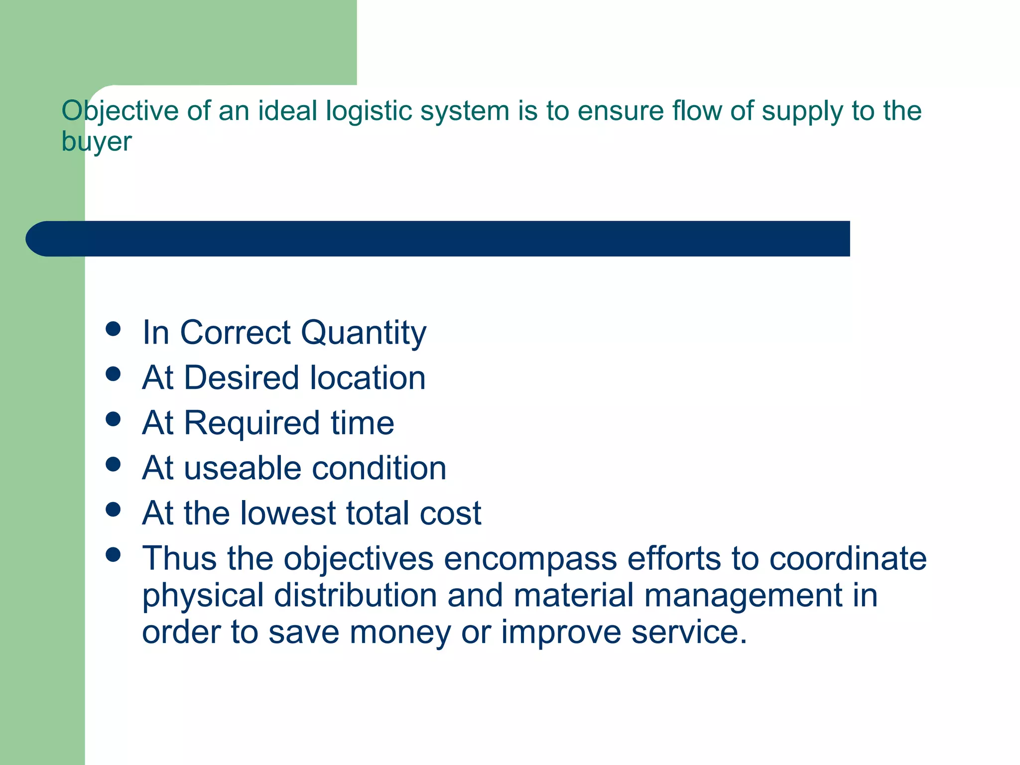Objective of an ideal logistic system is to ensure flow of supply to the
buyer
 In Correct Quantity
 At Desired location
 At Required time
 At useable condition
 At the lowest total cost
 Thus the objectives encompass efforts to coordinate
physical distribution and material management in
order to save money or improve service.
 