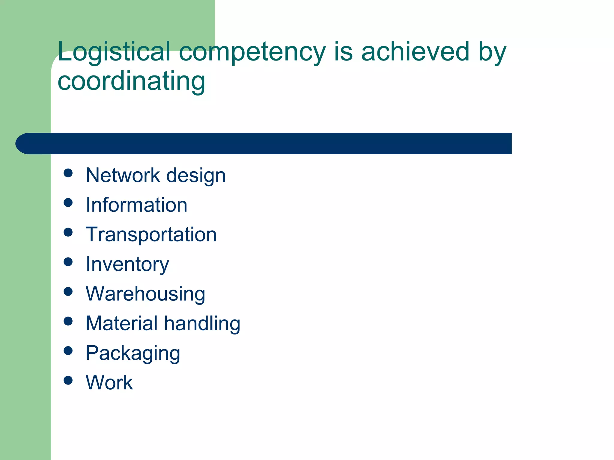 Logistical competency is achieved by
coordinating
 Network design
 Information
 Transportation
 Inventory
 Warehousing
 Material handling
 Packaging
 Work
 