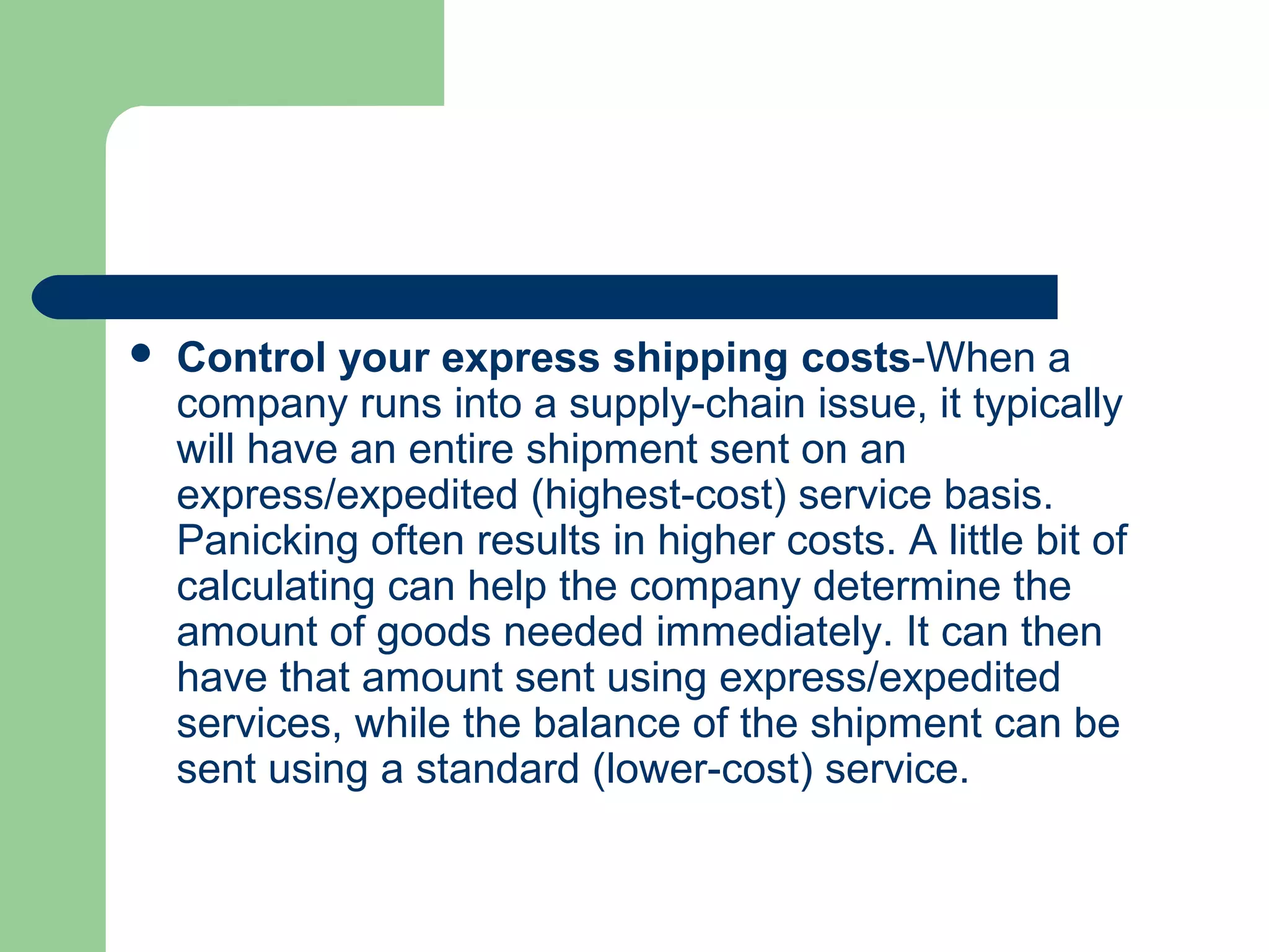  Control your express shipping costs-When a
company runs into a supply-chain issue, it typically
will have an entire shipment sent on an
express/expedited (highest-cost) service basis.
Panicking often results in higher costs. A little bit of
calculating can help the company determine the
amount of goods needed immediately. It can then
have that amount sent using express/expedited
services, while the balance of the shipment can be
sent using a standard (lower-cost) service.
 