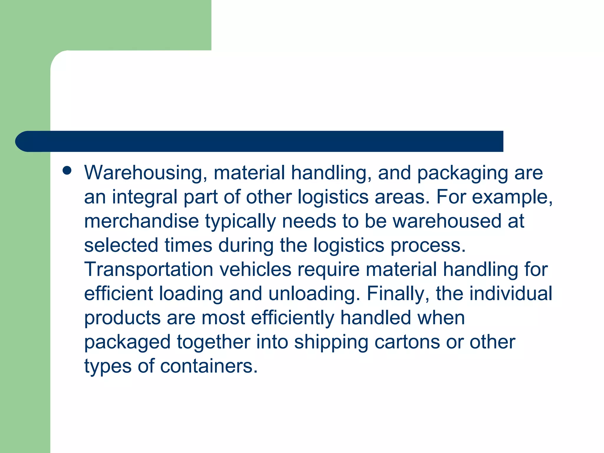 Warehousing, material handling, and packaging are
an integral part of other logistics areas. For example,
merchandise typically needs to be warehoused at
selected times during the logistics process.
Transportation vehicles require material handling for
efficient loading and unloading. Finally, the individual
products are most efficiently handled when
packaged together into shipping cartons or other
types of containers.
 