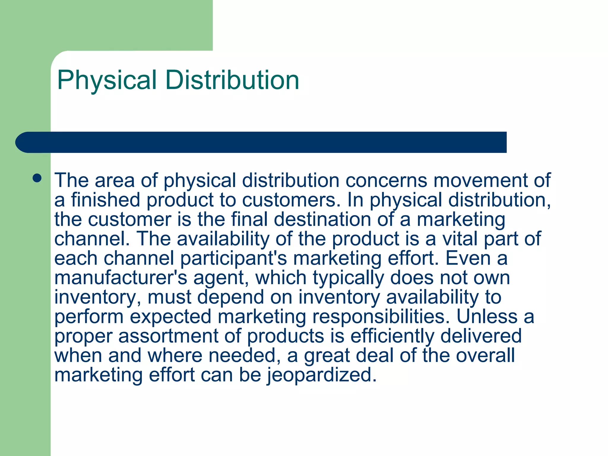 Physical Distribution
 The area of physical distribution concerns movement of
a finished product to customers. In physical distribution,
the customer is the final destination of a marketing
channel. The availability of the product is a vital part of
each channel participant's marketing effort. Even a
manufacturer's agent, which typically does not own
inventory, must depend on inventory availability to
perform expected marketing responsibilities. Unless a
proper assortment of products is efficiently delivered
when and where needed, a great deal of the overall
marketing effort can be jeopardized.
 
