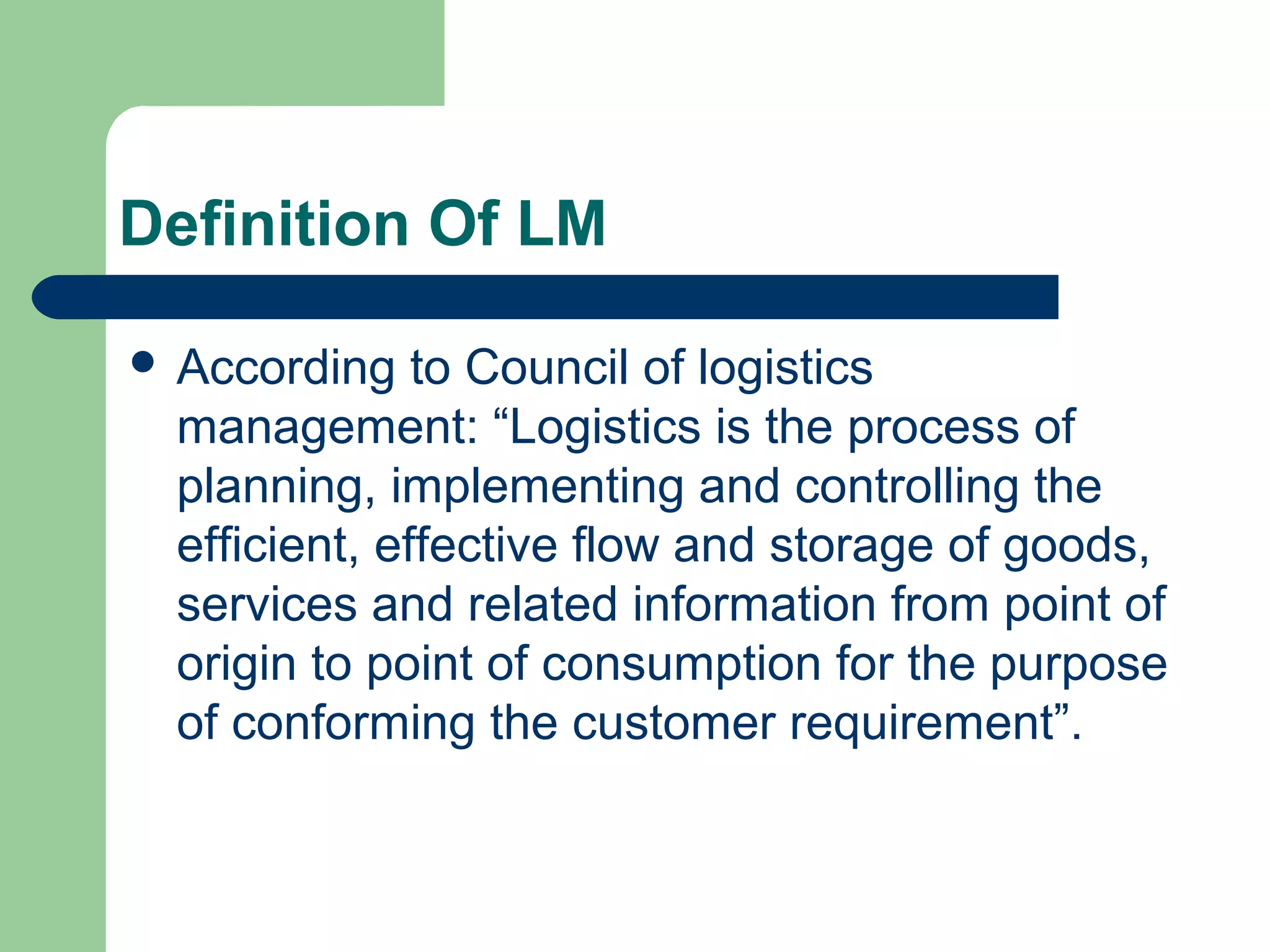Definition Of LM
 According to Council of logistics
management: “Logistics is the process of
planning, implementing and controlling the
efficient, effective flow and storage of goods,
services and related information from point of
origin to point of consumption for the purpose
of conforming the customer requirement”.
 