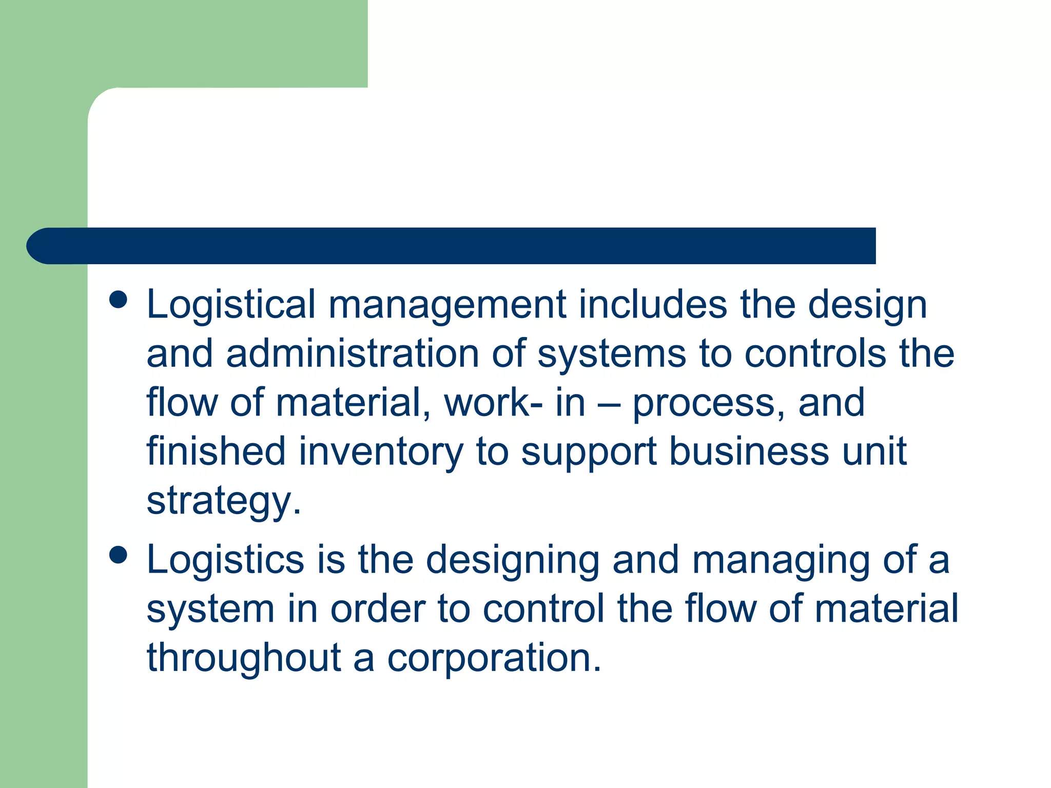  Logistical management includes the design
and administration of systems to controls the
flow of material, work- in – process, and
finished inventory to support business unit
strategy.
 Logistics is the designing and managing of a
system in order to control the flow of material
throughout a corporation.
 