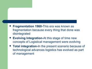  Fragmentation 1960-This era was known as
fragmentation because every thing that done was
disintegrated
 Evolving Integration-At this stage of time new
concepts of Logistical management were evolving
 Total integration-In the present scenario because of
technological advances logistics has evolved as part
of management
 