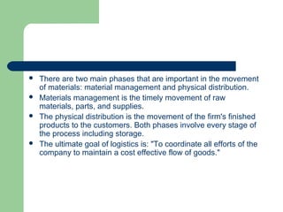  There are two main phases that are important in the movement
of materials: material management and physical distribution.
 Materials management is the timely movement of raw
materials, parts, and supplies.
 The physical distribution is the movement of the firm's finished
products to the customers. Both phases involve every stage of
the process including storage.
 The ultimate goal of logistics is: "To coordinate all efforts of the
company to maintain a cost effective flow of goods."
 