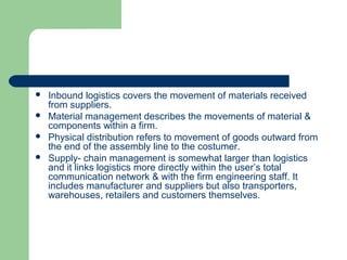  Inbound logistics covers the movement of materials received
from suppliers.
 Material management describes the movements of material &
components within a firm.
 Physical distribution refers to movement of goods outward from
the end of the assembly line to the costumer.
 Supply- chain management is somewhat larger than logistics
and it links logistics more directly within the user’s total
communication network & with the firm engineering staff. It
includes manufacturer and suppliers but also transporters,
warehouses, retailers and customers themselves.
 