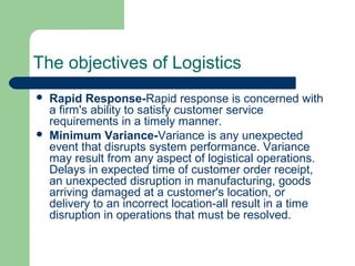 The objectives of Logistics
 Rapid Response-Rapid response is concerned with
a firm's ability to satisfy customer service
requirements in a timely manner.
 Minimum Variance-Variance is any unexpected
event that disrupts system performance. Variance
may result from any aspect of logistical operations.
Delays in expected time of customer order receipt,
an unexpected disruption in manufacturing, goods
arriving damaged at a customer's location, or
delivery to an incorrect location-all result in a time
disruption in operations that must be resolved.
 