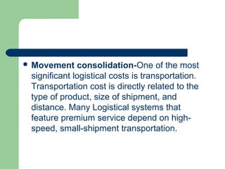  Movement consolidation-One of the most
significant logistical costs is transportation.
Transportation cost is directly related to the
type of product, size of shipment, and
distance. Many Logistical systems that
feature premium service depend on high-
speed, small-shipment transportation.
 