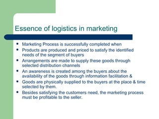 Essence of logistics in marketing
 Marketing Process is successfully completed when
 Products are produced and priced to satisfy the identified
needs of the segment of buyers
 Arrangements are made to supply these goods through
selected distribution channels
 An awareness is created among the buyers about the
availability of the goods through information facilitation &
 Goods are physically supplied to the buyers at the place & time
selected by them.
 Besides satisfying the customers need, the marketing process
must be profitable to the seller.
 