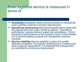 Basic logistical service is measured in
terms of
 Availability-Availability means having inventory to consistently
meet customer material or product requirements.
 Operational performance-Operational performance deals with
the elapsed time from order receipt to delivery. Operational
performance involves delivery speed and consistency. A firm's
operational performance can be viewed in terms of how flexible
it is in accommodating unusual and unexpected customer
requests.
 Service reliability-Service reliability involves the quality
attributes of logistics. For logistics performance to continuously
meet customer expectations, it is essential that management
be committed to continuous improvement
 