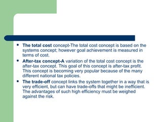  The total cost concept-The total cost concept is based on the
systems concept; however goal achievement is measured in
terms of cost.
 After-tax concept-A variation of the total cost concept is the
after-tax concept. This goal of this concept is after-tax profit.
This concept is becoming very popular because of the many
different national tax policies.
 The trade-off concept links the system together in a way that is
very efficient, but can have trade-offs that might be inefficient.
The advantages of such high efficiency must be weighed
against the risk.
 