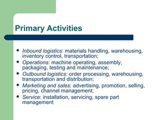 Primary Activities
 Inbound logistics: materials handling, warehousing,
inventory control, transportation;
 Operations: machine operating, assembly,
packaging, testing and maintenance;
 Outbound logistics: order processing, warehousing,
transportation and distribution;
 Marketing and sales: advertising, promotion, selling,
pricing, channel management;
 Service: installation, servicing, spare part
management
 