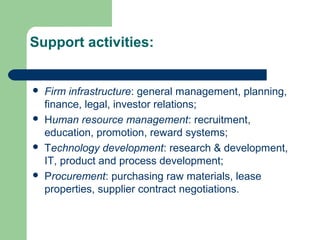 Support activities:
 Firm infrastructure: general management, planning,
finance, legal, investor relations;
 Human resource management: recruitment,
education, promotion, reward systems;
 Technology development: research & development,
IT, product and process development;
 Procurement: purchasing raw materials, lease
properties, supplier contract negotiations.
 