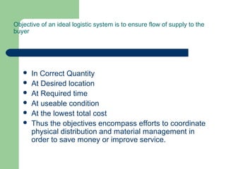Objective of an ideal logistic system is to ensure flow of supply to the
buyer
 In Correct Quantity
 At Desired location
 At Required time
 At useable condition
 At the lowest total cost
 Thus the objectives encompass efforts to coordinate
physical distribution and material management in
order to save money or improve service.
 