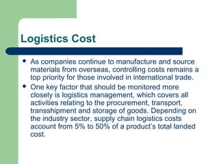 Logistics Cost
 As companies continue to manufacture and source
materials from overseas, controlling costs remains a
top priority for those involved in international trade.
 One key factor that should be monitored more
closely is logistics management, which covers all
activities relating to the procurement, transport,
transshipment and storage of goods. Depending on
the industry sector, supply chain logistics costs
account from 5% to 50% of a product’s total landed
cost.
 