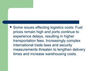  Some issues effecting logistics costs: Fuel
prices remain high and ports continue to
experience delays, resulting in higher
transportation fees. Increasingly complex
international trade laws and security
measurements threaten to lengthen delivery
times and increase warehousing costs.
 