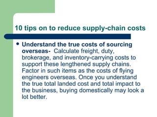 10 tips on to reduce supply-chain costs
 Understand the true costs of sourcing
overseas- Calculate freight, duty,
brokerage, and inventory-carrying costs to
support these lengthened supply chains.
Factor in such items as the costs of flying
engineers overseas. Once you understand
the true total landed cost and total impact to
the business, buying domestically may look a
lot better.
 