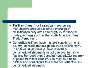  Tariff engineering-Strategically source and
manufacture products to take advantage of
classification duty rates and eligibility for special
trade programs such as the North American Free
Trade Agreement.
 Consolidate-If you have multiple suppliers in one
country, consolidate their goods into one shipment.
In addition, if you always have less-than-
containerload shipments out of one country, try to
find another Less than Container Load(LCL) importer
of goods from that country. You may be able to
partner and consolidate to a more cost-effective full-
containerload shipment.
 