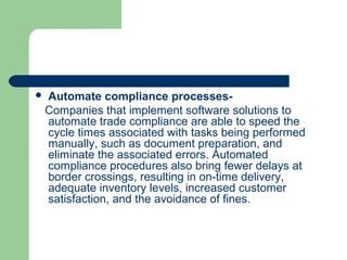  Automate compliance processes-
Companies that implement software solutions to
automate trade compliance are able to speed the
cycle times associated with tasks being performed
manually, such as document preparation, and
eliminate the associated errors. Automated
compliance procedures also bring fewer delays at
border crossings, resulting in on-time delivery,
adequate inventory levels, increased customer
satisfaction, and the avoidance of fines.
 