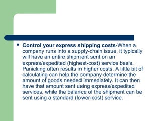  Control your express shipping costs-When a
company runs into a supply-chain issue, it typically
will have an entire shipment sent on an
express/expedited (highest-cost) service basis.
Panicking often results in higher costs. A little bit of
calculating can help the company determine the
amount of goods needed immediately. It can then
have that amount sent using express/expedited
services, while the balance of the shipment can be
sent using a standard (lower-cost) service.
 