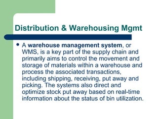 Distribution & Warehousing Mgmt
 A warehouse management system, or
WMS, is a key part of the supply chain and
primarily aims to control the movement and
storage of materials within a warehouse and
process the associated transactions,
including shipping, receiving, put away and
picking. The systems also direct and
optimize stock put away based on real-time
information about the status of bin utilization.
 