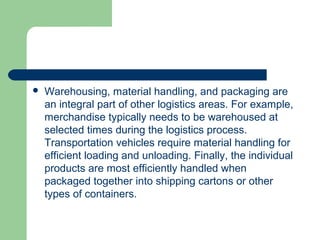  Warehousing, material handling, and packaging are
an integral part of other logistics areas. For example,
merchandise typically needs to be warehoused at
selected times during the logistics process.
Transportation vehicles require material handling for
efficient loading and unloading. Finally, the individual
products are most efficiently handled when
packaged together into shipping cartons or other
types of containers.
 