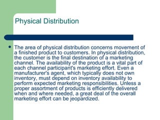 Physical Distribution
 The area of physical distribution concerns movement of
a finished product to customers. In physical distribution,
the customer is the final destination of a marketing
channel. The availability of the product is a vital part of
each channel participant's marketing effort. Even a
manufacturer's agent, which typically does not own
inventory, must depend on inventory availability to
perform expected marketing responsibilities. Unless a
proper assortment of products is efficiently delivered
when and where needed, a great deal of the overall
marketing effort can be jeopardized.
 
