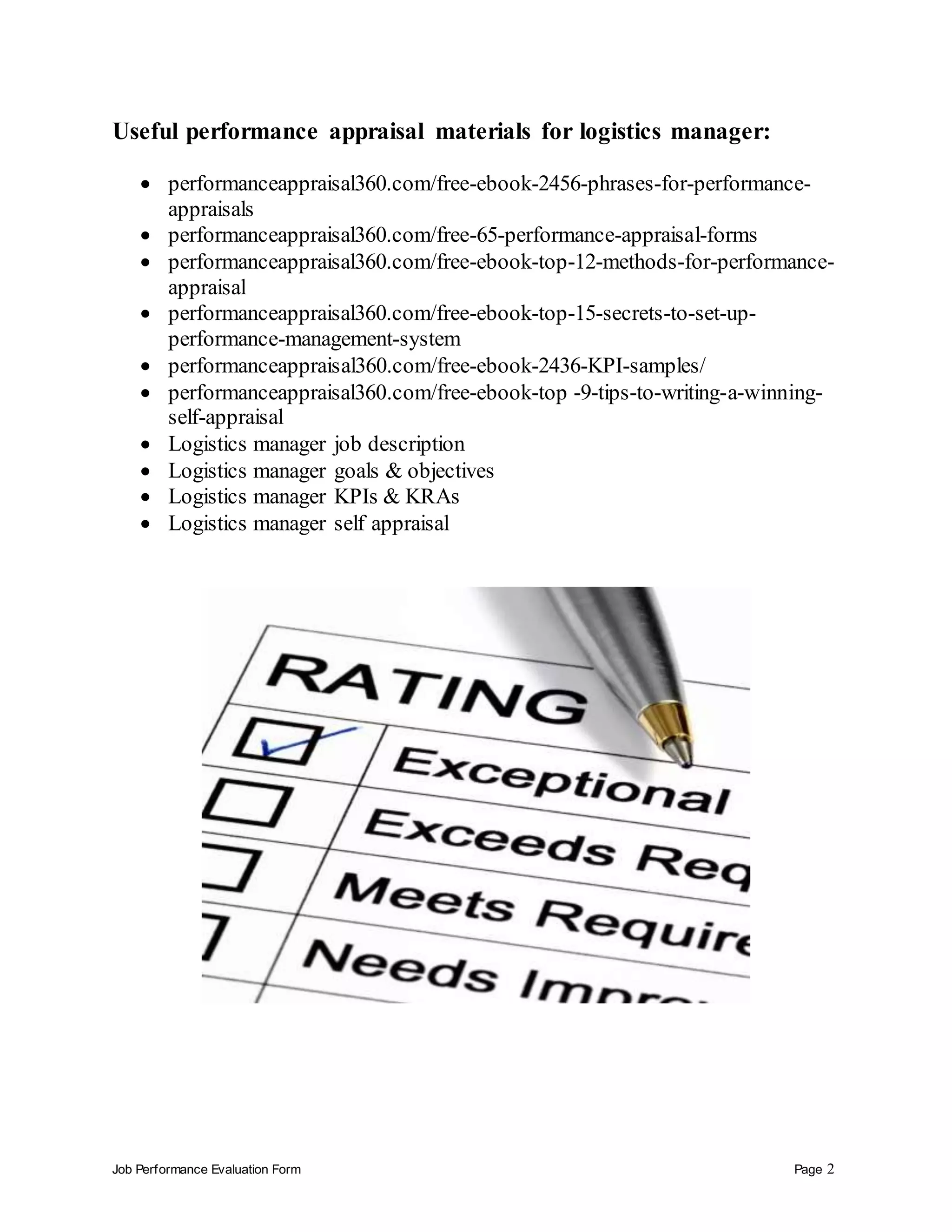 Job Performance Evaluation Form Page 2
Useful performance appraisal materials for logistics manager:
 performanceappraisal360.com/free-ebook-2456-phrases-for-performance-
appraisals
 performanceappraisal360.com/free-65-performance-appraisal-forms
 performanceappraisal360.com/free-ebook-top-12-methods-for-performance-
appraisal
 performanceappraisal360.com/free-ebook-top-15-secrets-to-set-up-
performance-management-system
 performanceappraisal360.com/free-ebook-2436-KPI-samples/
 performanceappraisal360.com/free-ebook-top -9-tips-to-writing-a-winning-
self-appraisal
 Logistics manager job description
 Logistics manager goals & objectives
 Logistics manager KPIs & KRAs
 Logistics manager self appraisal
 