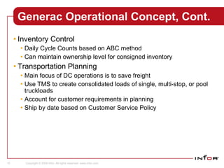 Generac Operational Concept, Cont. Inventory Control Daily Cycle Counts based on ABC method Can maintain ownership level for consigned inventory Transportation Planning Main focus of DC operations is to save freight Use TMS to create consolidated loads of single, multi-stop, or pool truckloads Account for customer requirements in planning Ship by date based on Customer Service Policy 
