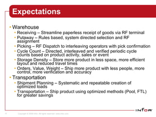 Expectations Warehouse  Receiving – Streamline paperless receipt of goods via RF terminal  Putaway – Rules based, system directed selection and RF assignment Picking – RF Dispatch to interleaving operators with pick confirmation  Cycle Count – Directed, interleaved and verified periodic cycle counts based on product activity, sales or event  Storage Density – Store more product in less space, more efficient layout and reduced travel times  Orders, Value, Weight – Ship more product with less people, more control, more verification and accuracy Transportation Shipment Planning – Systematic and repeatable creation of optimized loads Transportation – Ship product using optimized methods (Pool, FTL) for greater savings Sales 