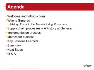 Agenda Welcome and Introductions Who is Generac History, Product Line, Manufacturing, Customers Supply chain processes – A history at Generac Implementation process Metrics for success Key Lessons Learned Summary Next Steps Q & A Program Support Sales 