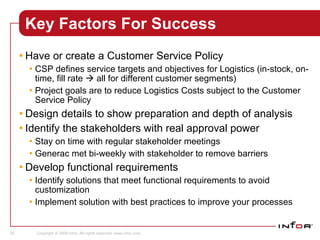 Key Factors For Success Have or create a Customer Service Policy CSP defines service targets and objectives for Logistics (in-stock, on-time, fill rate    all for different customer segments) Project goals are to reduce Logistics Costs subject to the Customer Service Policy Design details to show preparation and depth of analysis Identify the stakeholders with real approval power Stay on time with regular stakeholder meetings Generac met bi-weekly with stakeholder to remove barriers Develop functional requirements Identify solutions that meet functional requirements to avoid customization Implement solution with best practices to improve your processes Sales 