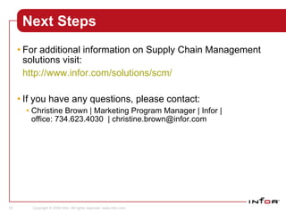 Next Steps For additional information on Supply Chain Management solutions visit: http://www.infor.com/solutions/scm/ If you have any questions, please contact:  Christine Brown|Marketing ProgramManager| Infor | office:734.623.4030  | christine.brown@infor.com Program Support Sales 