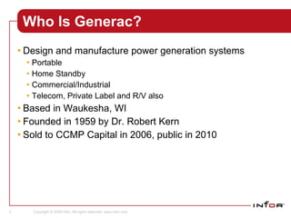 Who Is Generac? Design and manufacture power generation systems Portable Home Standby Commercial/Industrial Telecom, Private Label and R/V also Based in Waukesha, WI Founded in 1959 by Dr. Robert Kern Sold to CCMP Capital in 2006, public in 2010 