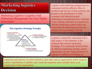 Marketing Logistics -Logistics And
Marketing Management Are Very Highly
Interrelated
Logistics and marketing management are
concerned with the effective flow of
products and services in the economy and
pertain to the distribution of both
consumer and industrial goods.
Marketing is considered to be a vital part
of an economy and there is a need for an
efficient marketing system which can
ensure that all marketing activities are
carried out in accordance with the
predefined goals of the business.
Logistics is primarily concerned with a
high degree of development in the
relations that concern marketing
exchange. It is commonly believed that
an effective marketing strategy creates
opportunities for the implementation of
logistics in addition to building up
effective and efficient logistics systems.
marketing and logistics are inter-related to each other and an organization which wants to
achieve equilibrium of stability and overall development must consider them as an
integral part of the organization.
 
