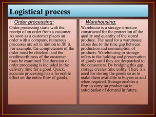 • Order processing:
Order processing starts with the
receipt of an order from a customer
As soon as a customer places an
order with a company, numerous
processes are set in motion to fill it.
For example, the completeness of the
order must be checked, and the
creditworthiness of the customer
must be examined The duration of
order processing is included in the
delivery time for a good. Quick,
accurate processing has a favorable
effect on the entire flow of goods.
• Warehousing:
Warehouse is a storage structure
constructed for the protection of the
quality and quantity of the stored
produce. The need for a warehouse
arises due to the time gap between
production and consumption of
products. Warehousing or storage
refers to the holding and preservation
of goods until they are despatched to
the consumers. By bridging this gap,
storage creates time utility. There is a
need for storing the goods so as to
make them available to buyers as and
when required. Storage enables a
firm to carry on production in
anticipation of demand in future.
 