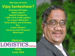 x
Who does not know
Vijay Sankeshwar?
Prominent BJP leader.
Media mogul &
Reputed Transporter.
1,000 + HCVs of VRL Logistics.
So, at least 1,000 drivers.
Driver welfare, one of the best.
But…
Is that sufficient?
Can he do more? Of course!
What more?
Check out …
Friday,
4 July, 2014
 
