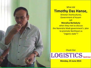 What did
Timothy Das Hanse,
Director (horticulture),
Government of Assam
tell
Monalisa Borkakuty
when they met to discuss
the Narendra Modi government’s plan
to promote Northeast as
“organic state”?
Check Out
Monday, 23 June 2014
 