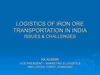 LOGISTICS OF IRON ORE TRANSPORTATION IN INDIA ISSUES & CHALLENGES KK KUMAR VICE PRESIDENT – MARKETING & LOGISTICS MSPL LIMITED, HOSPET, KARNATAKA 